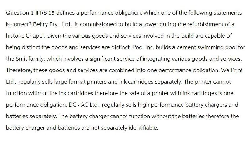 Question 1 IFRS 15 defines a performance obligation. Which one of the following statements
is correct? Belfry Pty. Ltd. is commissioned to build a tower during the refurbishment of a
historic Chapel. Given the various goods and services involved in the build are capable of
being distinct the goods and services are distinct. Pool Inc. builds a cement swimming pool for
the Smit family, which involves a significant service of integrating various goods and services.
Therefore, these goods and services are combined into one performance obligation. We Print
Ltd. regularly sells large format printers and ink cartridges separately. The printer cannot
function without the ink cartridges therefore the sale of a printer with ink cartridges is one
performance obligation. DC-AC Ltd. regularly sells high performance battery chargers and
batteries separately. The battery charger cannot function without the batteries therefore the
battery charger and batteries are not separately identifiable.