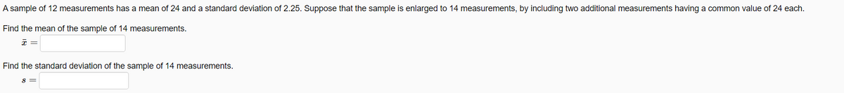 A sample of 12 measurements has a mean of 24 and a standard deviation of 2.25. Suppose that the sample is enlarged to 14 measurements, by including two additional measurements having a common value of 24 each.
Find the mean of the sample of 14 measurements.
Find the standard deviation of the sample of 14 measurements.
S =
