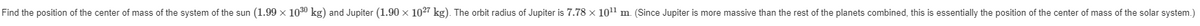 Find the position of the center of mass of the system of the sun (1.99 × 1030 kg) and Jupiter (1.90 x 1027 kg). The orbit radius of Jupiter is 7.78 x 10¹¹ m. (Since Jupiter is more massive than the rest of the planets combined, this is essentially the position of the center of mass of the solar system.)