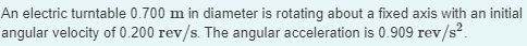 An electric turntable 0.700 m in diameter is rotating about a fixed axis with an initial
angular velocity of 0.200 rev/s. The angular acceleration is 0.909 rev/s².