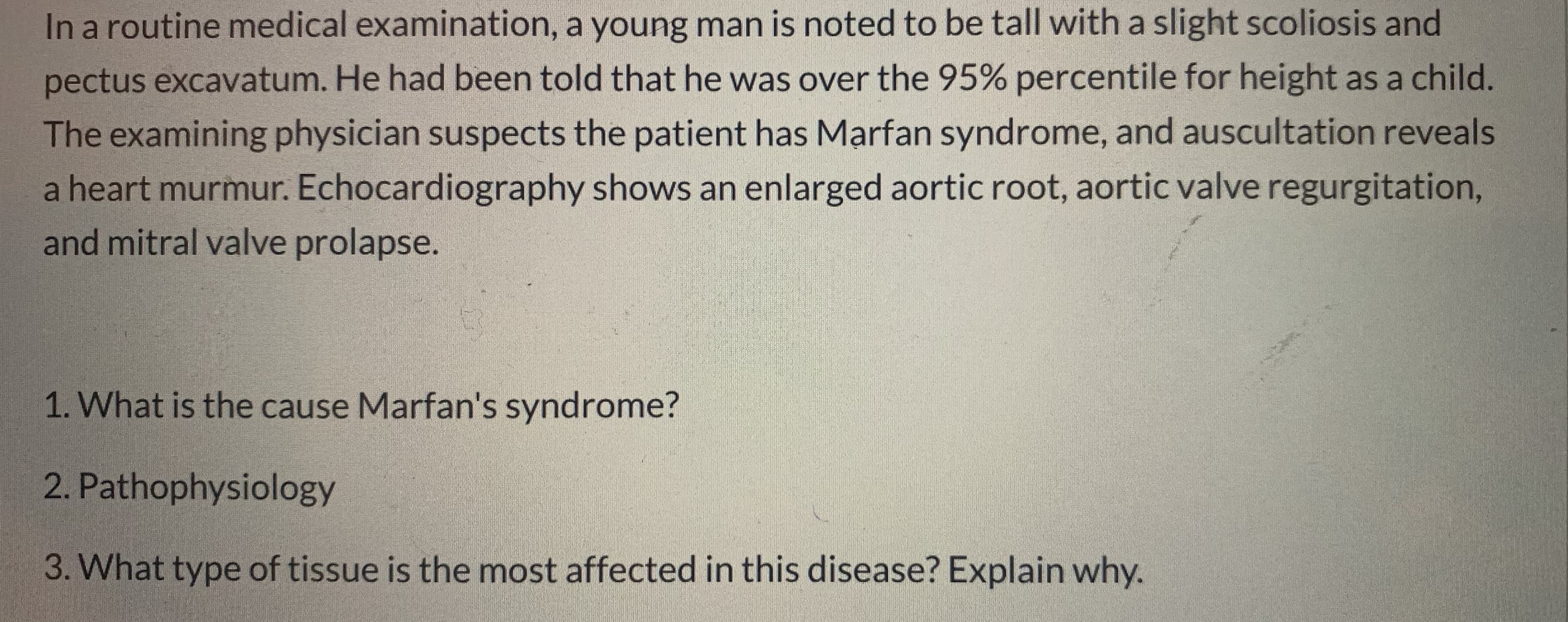 In a routine medical examination, a young man is noted to be tall with a slight scoliosis and
pectus excavatum. He had been told that he was over the 95% percentile for height as a child.
The examining physician suspects the patient has Marfan syndrome, and auscultation reveals
a heart murmur. Echocardiography shows an enlarged aortic root, aortic valve regurgitation,
and mitral valve prolapse.
1. What is the cause Marfan's syndrome?
2. Pathophysiology
3. What type of tissue is the most affected in this disease? Explain why.
