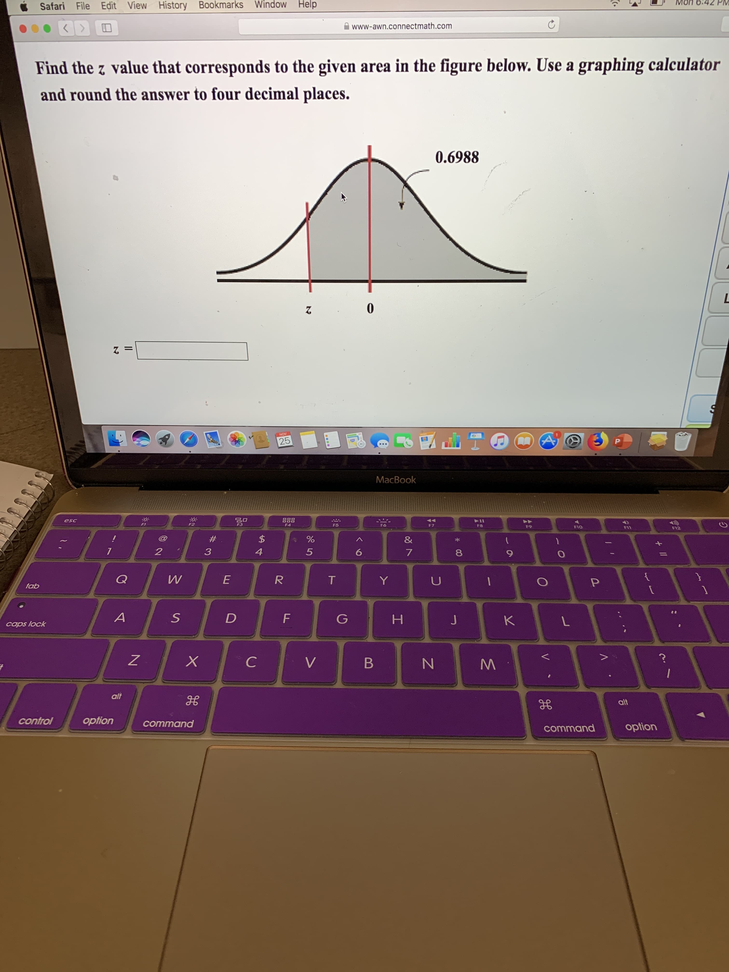 Mon 6.42 PM
Safari File Edit View History Bookmarks Window Help
www-awn.connectmath.com
KY
Find the z value that corresponds to the given area in the figure below. Use a graphing calculator
and round the answer to four decimal places.
0.6988
L
0
NOV
25
P
MaсВook
esc
F1
F3
F 7
F4
F5
F6
F8
F9
F10
F12
F11
$
%
&
7
2
4
5
6
W
E
R
T
P
tab
A
D
F
K
caps lock
X
C
V
B
alt
alt
option
control
command
option
command
V
NM
I
# 3
S
11
