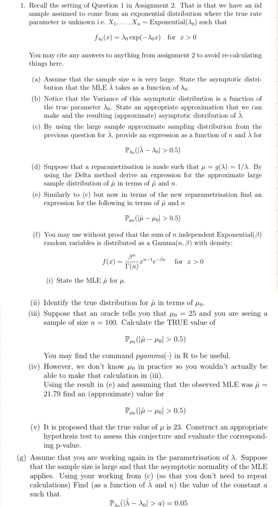 1. Recall the setting of Question 1 in Assignment 2. That is that we have an iid
sample assumed to come from an exponential distribution where the true rate
parameter is unknown i.e. X₁,..., Xn~ Exponential (Ao) such that
fao(x)= Ao exp(-Xox) for x>0
You may cite any answers to anything from assignment 2 to avoid re-calculating
things here.
(a) Assume that the sample size n is very large. State the asymptotic distri-
bution that the MLE À takes as a function of Xo.
(b) Notice that the Variance of this asymptotic distribution is a function of
the true parameter Ao. State an appropriate approximation that we can
make and the resulting (approximate) asymptotic distribution of Â.
(c) By using the large sample approximate sampling distribution from the
previous question A, provide an expression as a function of n and Â for
PA, (|Â - Ao > 0.5)
(d) Suppose that a reparametrisation is made such that µ = g(X) = 1/λ. By
using the Delta method derive an expression for the approximate large
sample distribution of in terms of û and n.
û
(e) Similarly to (c) but now in terms of the new reparametrisation find an
expression for the following in terms of û and n
PHO (μ- Mol 0.5)
(f) You may use without proof that the sum of n independent Exponential(3)
random variables is distributed as a Gamma(n, 3) with density:
xn-le-Bx for x > 0
f(x) =
Bn
T(n)
(i) State the MLE û for u.
(ii) Identify the true distribution for û in terms of μo.
(iii) Suppose that an oracle tells you that po = 25 and you are seeing a
sample of size n = 100. Calculate the TRUE value of
Po (Hol> 0.5)
You may find the command pgamma(.) in R to be useful.
(iv) However, we don't know Ho in practice so you wouldn't actually be
able to make that calculation in (iii).
Using the result in (e) and assuming that the observed MLE was μ =
21.79 find an (approximate) value for
Po (μ- Ho|> 0.5)
(v) It is proposed that the true value of µ is 23. Construct an appropriate
hypothesis test to assess this conjecture and evaluate the correspond-
ing p-value.
(g) Assume that you are working again in the parametrisation of A. Suppose
that the sample size is large and that the asymptotic normality of the MLE
applies. Using your working from (c) (so that you don't need to repeat
calculations) Find (as a function of A and n) the value of the constant a
such that
P(|Â A₂ > a) = 0.05