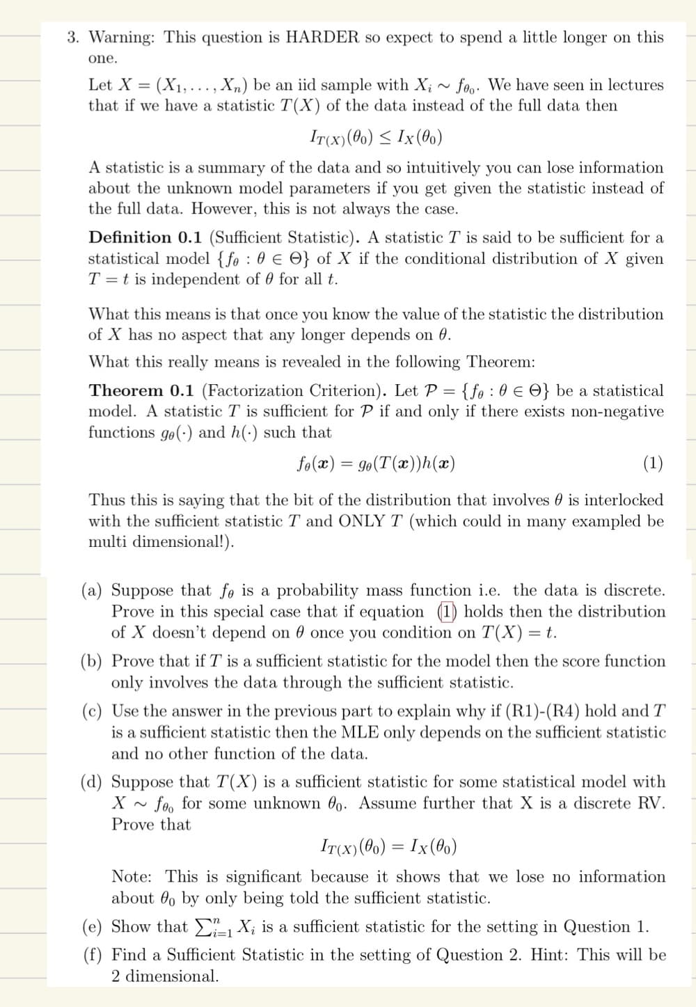 3. Warning: This question is HARDER so expect to spend a little longer on this
one.
Let X = (X₁,..., Xn) be an iid sample with Xi~ foo. We have seen in lectures
that if we have a statistic T(X) of the data instead of the full data then
IT(X) (00) ≤ Ix (00)
A statistic is a summary of the data and so intuitively you can lose information
about the unknown model parameters if you get given the statistic instead of
the full data. However, this is not always the case.
Definition 0.1 (Sufficient Statistic). A statistic T is said to be sufficient for a
statistical model {fe : 0 } of X if the conditional distribution of X given
T = t is independent of 0 for all t.
What this means is that once you know the value of the statistic the distribution
of X has no aspect that any longer depends on 0.
What this really means is revealed in the following Theorem:
Theorem 0.1 (Factorization Criterion). Let P = {fe : 0 € O} be a statistical
model. A statistic T is sufficient for P if and only if there exists non-negative
functions ge() and h() such that
fo(x) = go(T(x))h(x)
(1)
Thus this is saying that the bit of the distribution that involves is interlocked
with the sufficient statistic T and ONLY T (which could in many exampled be
multi dimensional!).
(a) Suppose that fe is a probability mass function i.e. the data is discrete.
Prove in this special case that if equation (1) holds then the distribution
of X doesn't depend on once you condition on T(X) =
= t.
(b) Prove that if T is a sufficient statistic for the model then the score function
only involves the data through the sufficient statistic.
(c) Use the answer in the previous part to explain why if (R1)-(R4) hold and T
is a sufficient statistic then the MLE only depends on the sufficient statistic
and no other function of the data.
(d) Suppose that T(X) is a sufficient statistic for some statistical model with
X foo for some unknown o. Assume further that X is a discrete RV.
Prove that
IT(x) (00) = Ix (00)
Note: This is significant because it shows that we lose no information
about o by only being told the sufficient statistic.
(e) Show that 1X₂ is a sufficient statistic for the setting in Question 1.
(f) Find a Sufficient Statistic in the setting of Question 2. Hint: This will be
2 dimensional.