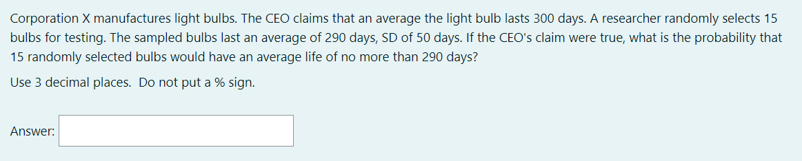 Corporation X manufactures light bulbs. The CEO claims that an average the light bulb lasts 300 days. A researcher randomly selects 15
bulbs for testing. The sampled bulbs last an average of 290 days, SD of 50 days. If the CEO's claim were true, what is the probability that
15 randomly selected bulbs would have an average life of no more than 290 days?
Use 3 decimal places. Do not put a % sign.
Answer:
