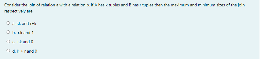 Consider the join of relation a with a relation b. If A has k tuples and B has r tuples then the maximum and minimum sizes of the join
respectively are
O a. r.k and r+k
O b. r.k and 1
Oc. r.k and 0
O d. K +r and 0
