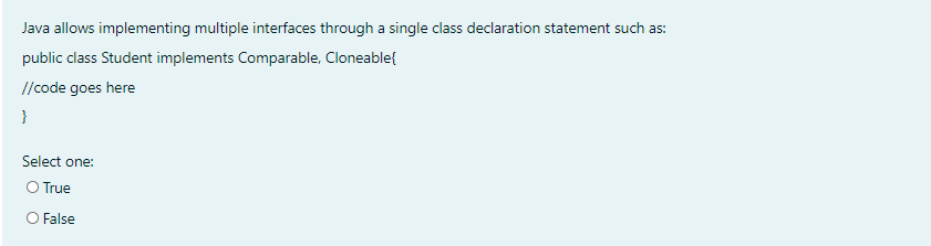 Java allows implementing multiple interfaces through a single class declaration statement such as:
public class Student implements Comparable, Cloneable{
//code goes here
}
Select one:
O True
O False
