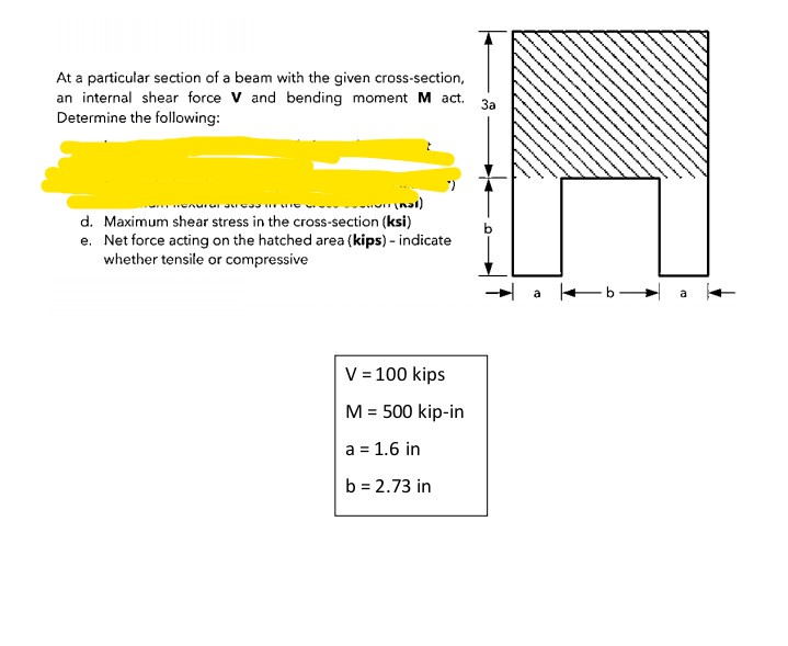 At a particular section of a beam with the given cross-section,
an internal shear force V and bending moment M act. 3
Determine the following:
- nal)
d. Maximum shear stress in the cross-section (ksi)
e. Net force acting on the hatched area (kips) - indicate
whether tensile or compressive
V = 100 kips
M = 500 kip-in
a = 1.6 in
b = 2.73 in
