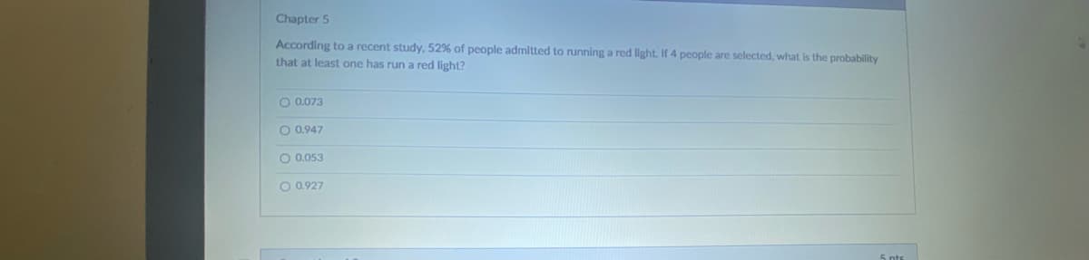 Chapter 5
According to a recent study, 52% of people admitted to running a red light. If 4 people are selected, what is the probability
that at least one has run a red light?
O 0.073
O 0.947
O 0.053
O 0.927
