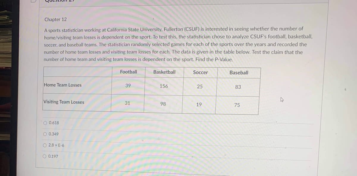 Chapter 12
A sports statistician working at California State University, Fullerton (CSUF) is interested in seeing whether the number of
home/visiting team losses is dependent on the sport. To test this, the statistician chose to analyze CSUF's football, basketball,
soccer, and baseball teams. The statistician randomly selected games for each of the sports over the years and recorded the
number of home team losses and visiting team losses for each. The data is given in the table below. Test the claim that the
number of home team and visiting team losses is dependent on the sport. Find the P-Value.
Football
Basketball
Soccer
Baseball
Home Team Losses
39
156
25
83
Visiting Team Losses
31
98
19
75
O 0.618
O 0.349
O 2.8 x E-6
O 0.197
