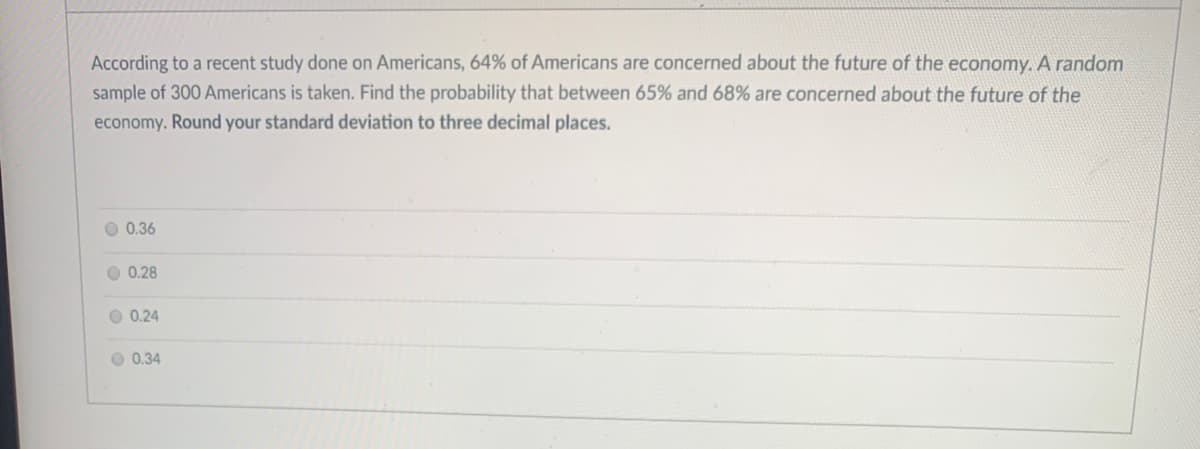 According to a recent study done on Americans, 64% of Americans are concerned about the future of the economy. A random
sample of 300 Americans is taken. Find the probability that between 65% and 68% are concerned about the future of the
economy. Round your standard deviation to three decimal places.
O 0.36
O 0.28
O 0.24
O 0.34
