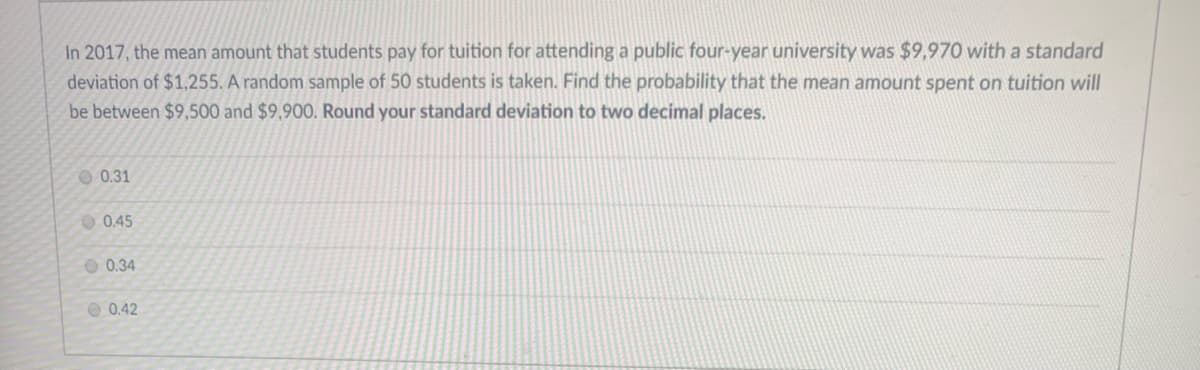 In 2017, the mean amount that students pay for tuition for attending a public four-year university was $9,970 with a standard
deviation of $1,255. A random sample of 50 students is taken. Find the probability that the mean amount spent on tuition will
be between $9,500 and $9,900. Round your standard deviation to two decimal places.
O 0.31
O 0.45
O 0.34
O 0.42
