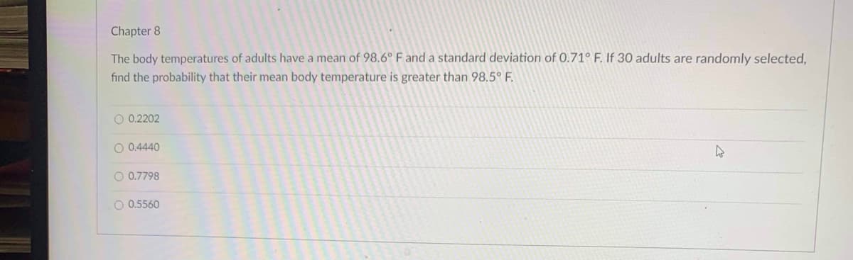 Chapter 8
The body temperatures of adults have a mean of 98.6° F and a standard deviation of 0.71° F. If 30 adults are randomly selected,
find the probability that their mean body temperature is greater than 98.5° F.
O 0.2202
O 0.4440
O 0.7798
O 0.5560
