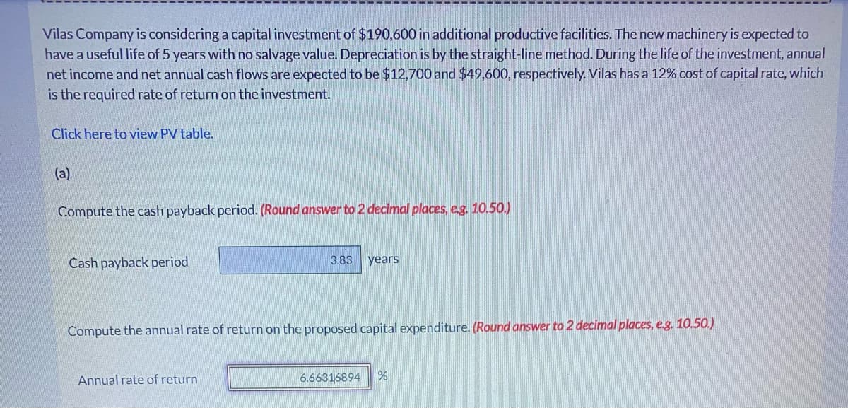 Vilas Company is considering a capital investment of $190,600 in additional productive facilities. The new machinery is expected to
have a useful life of 5 years with no salvage value. Depreciation is by the straight-line method. During the life of the investment, annual
net income and net annual cash flows are expected to be $12,700 and $49,600, respectively. Vilas has a 12% cost of capital rate, which
is the required rate of return on the investment.
Click here to view PV table.
(a)
Compute the cash payback period. (Round answer to 2 decimal places, e.g. 10.50.)
Cash payback period
3.83 years
Compute the annual rate of return on the proposed capital expenditure. (Round answer to 2 decimal places, e.g. 10.50.)
Annual rate of return
6.66316894 %