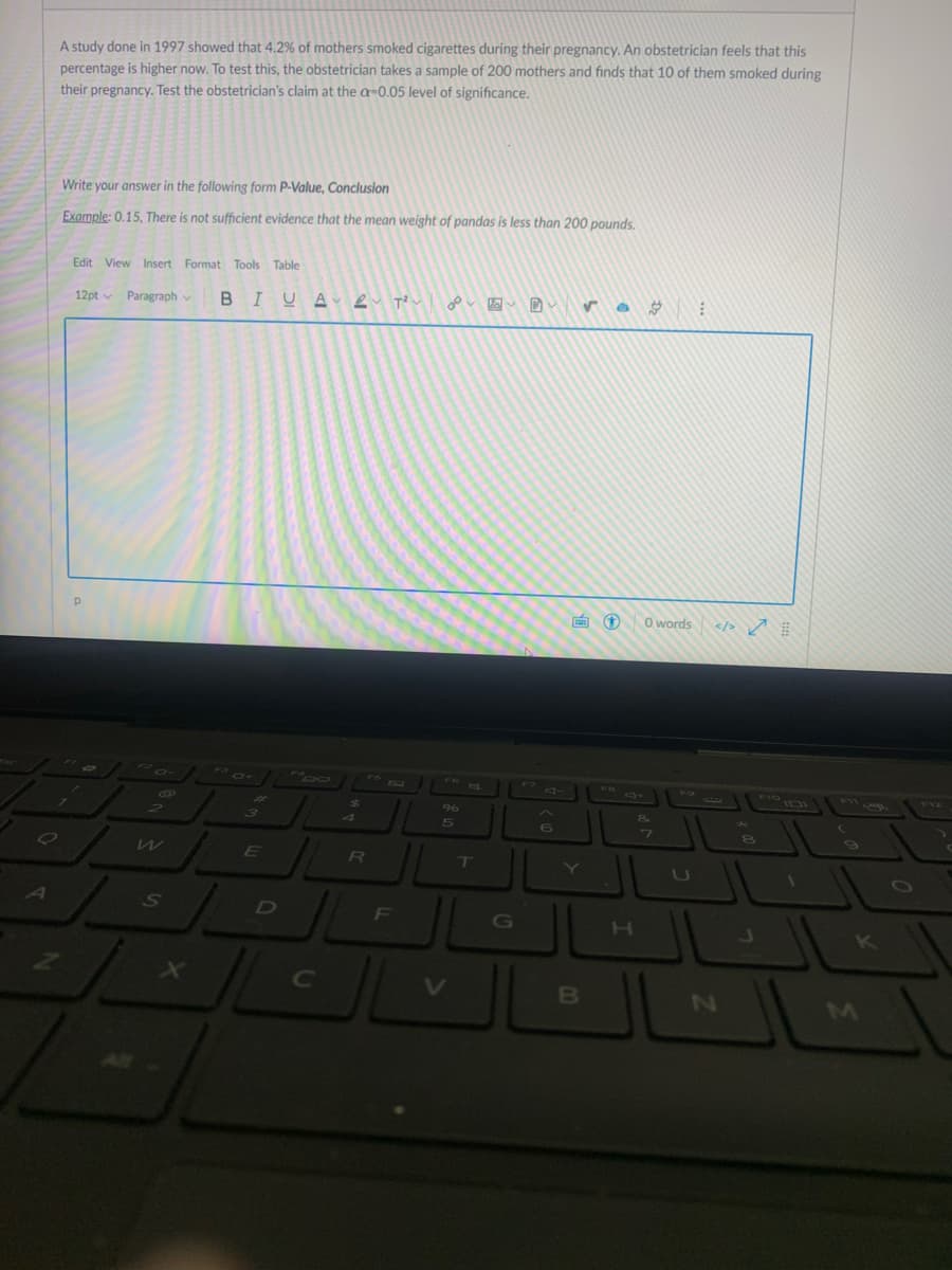 A study done in 1997 showed that 4.2% of mothers smoked cigarettes during their pregnancy. An obstetrician feels that this
percentage is higher now. To test this, the obstetrician takes a sample of 200 mothers and finds that 10 of them smoked during
their pregnancy. Test the obstetrician's claim at the a=0.05 level of significance.
Write your answer in the following form P-Value, Conclusion
Example: 0.15, There is not sufficient evidence that the mean weight of pandas is less than 200 pounds.
Edit View Insert Format Tools Table
12pt v Paragraph v
BIUA e T?u
画①
O words
</> ņ
V12
96
5n
SO
F
H.
B
N2
