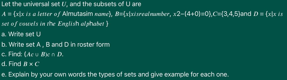 Let the universal set U, and the subsets of U are
A = {x]x is a letter of Almutasim name}, B={x|xisrealnumber, x2-(4+0)=0},C={3,4,5}and D = {x|x is
%3D
set of vowels in the English alphabet }
a. Write set U
b. Write set A, B and D in roster form
c. Find: (Ac u B)c n D.
d. Find B × C
e. Explain by your own words the types of sets and give example for each one.
