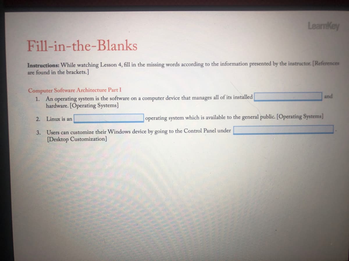 LearnKey
Fill-in-the-Blanks
Instructions: While watching Lesson 4, fill in the missing words according to the information presented by the instructor. [References
are found in the brackets.]
Computer Software Architecture Part I
1. An operating system is the software on a computer device that manages all of its installed
hardware. [Operating Systems]
and
2. Linux is an
operating system which is available to the general public. [Operating Systems]
3. Users can customize their Windows device by going to the Control Panel under
[Desktop Customization]
