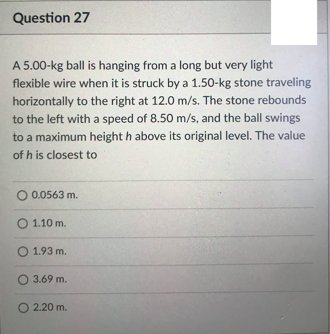 Question 27
A 5.00-kg ball is hanging from a long but very light
flexible wire when it is struck by a 1.50-kg stone traveling
horizontally to the right at 12.0 m/s. The stone rebounds
to the left with a speed of 8.50 m/s, and the ball swings
to a maximum height h above its original level. The value
of h is closest to
O 0.0563 m.
O 1.10 m.
O 1.93 m.
O 3.69 m.
O 2.20 m.
