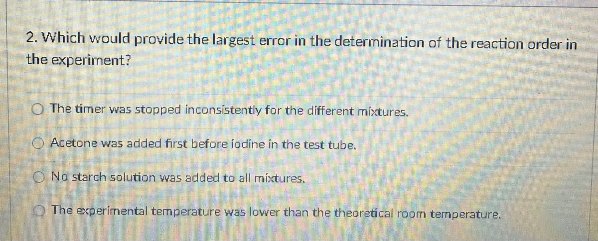 2. Which would provide the largest error in the determination of the reaction order in
the experiment?
O The timer was stopped inconsistently for the different mixtures.
Acetone was added first before iodine in the test tube.
O No starch solution was added to all mixtures.
The experimental temperature was lower than the theoretical room temperature.
