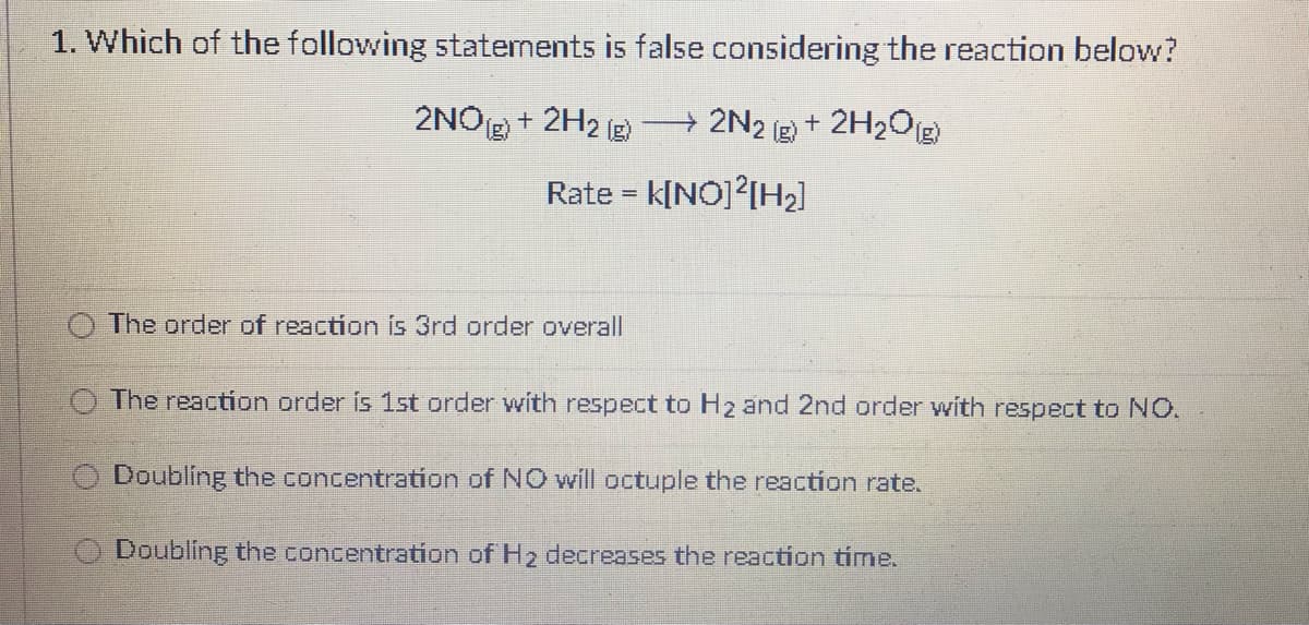 1. Which of the following statenents is false considering the reaction below?
2NO2 + 2H2 (g
+2N2 g + 2H2Og)
Rate = k[NO]?[H2]
The order of reaction is 3rd order overall
The reaction order is 1st order with respect to Hz and 2nd order with respect to NO.
O Doubling the concentration of NO will octuple the reaction rate.
O Doubling the concentration of H2 decreases the reaction time.
