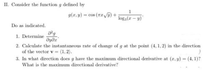 II. Consider the function g defined by
1
g(r, y) = cos (TI /+
log3(x- y)
Do as indicated.
1. Determine
2. Calculate the instantaneous rate of change of g at the point (4, 1, 2) in the direction
of the vector v (1,2).
3. In what direction does g have the maximum directional derivative at (r, y) = (4, 1)?
What is the maximum directional derivative?
