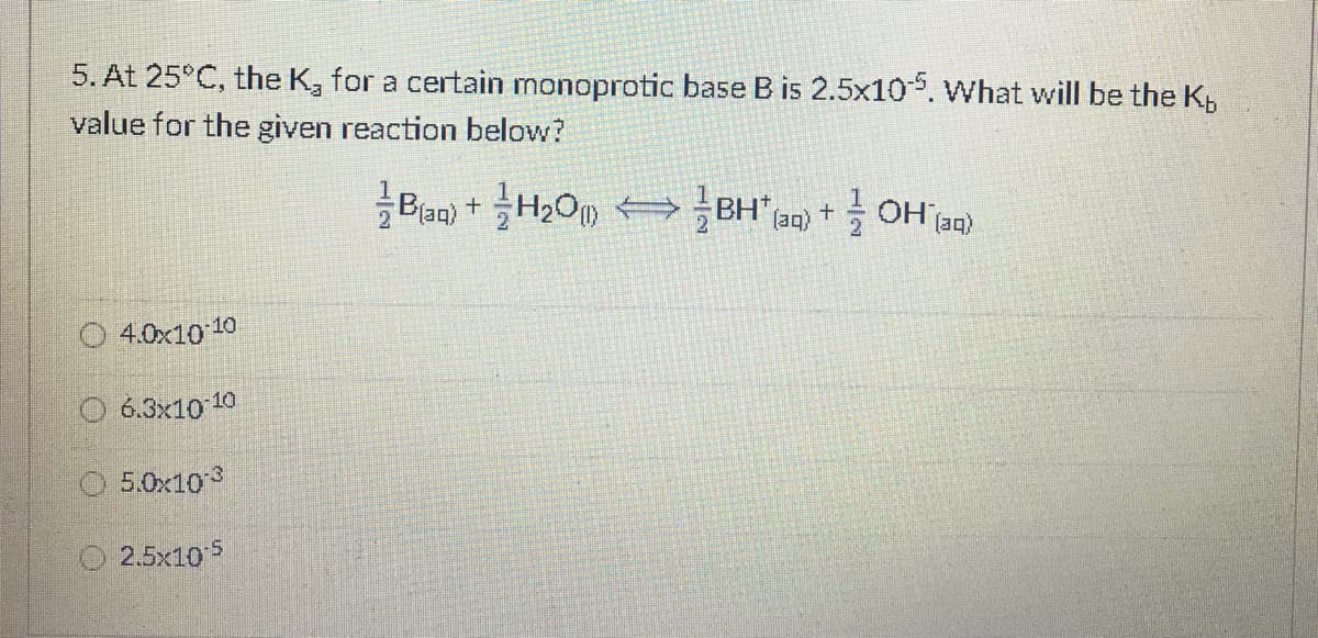 5. At 25°C, the K, for a certain monoprotic base B is 2.5x10. What will be the K,
value for the given reaction below?
Ban) +H2O BH an) + OH'aa)
H,O BH
- OH jaq)
(aq)
O 4.0x10 10
O 6.3x10 10
O 5.0x103
O 2.5x10 5
