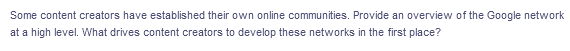 Some content creators have established their own online communities. Provide an overview of the Google network
at a high level. What drives content creators to develop these networks in the first place?
