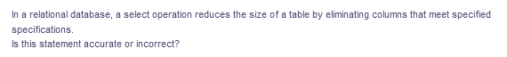 In a relational database, a select operation reduces the size of a table by eliminating columns that meet specified
specifications.
Is this statement accurate or incorrect?
