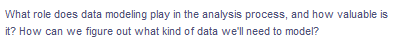 What role does data modeling play in the analysis process, and how valuable is
it? How can we figure out what kind of data we'll need to model?