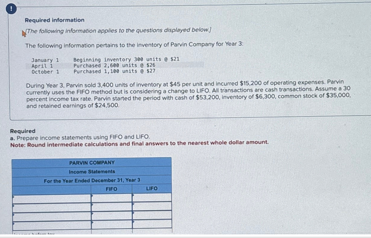 !
Required information
The following information applies to the questions displayed below.]
The following information pertains to the inventory of Parvin Company for Year 3:
Beginning inventory 300 units @ $21
Purchased 2,600 units @ $26
Purchased 1,100 units @ $27
January 1
April 1
October 1
During Year 3, Parvin sold 3,400 units of inventory at $45 per unit and incurred $15,200 of operating expenses. Parvin
currently uses the FIFO method but is considering a change to LIFO. All transactions are cash transactions. Assume a 30
percent income tax rate. Parvin started the period with cash of $53,200, inventory of $6,300, common stock of $35,000,
and retained earnings of $24,500.
Required
Prepare income statements using FIFO and LIFO.
Note: Round intermediate calculations and final answers to the nearest whole dollar amount.
PARVIN COMPANY
Income Statements
For the Year Ended December 31, Year 3
FIFO
LIFO