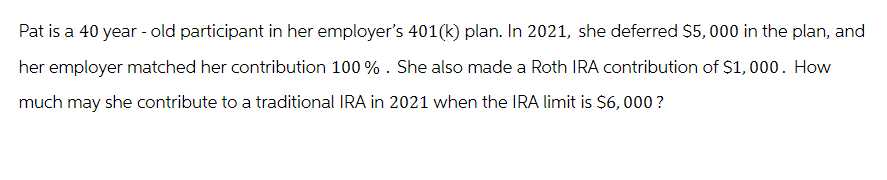 Pat is a 40 year-old participant in her employer's 401(k) plan. In 2021, she deferred $5,000 in the plan, and
her employer matched her contribution 100%. She also made a Roth IRA contribution of $1,000. How
much may she contribute to a traditional IRA in 2021 when the IRA limit is $6,000?