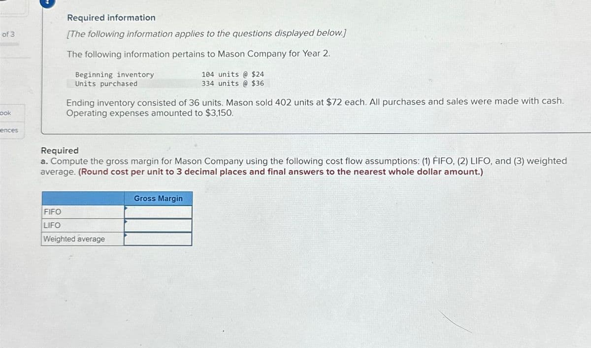 of 3
ook
ences
Required information
[The following information applies to the questions displayed below.]
The following information pertains to Mason Company for Year 2.
104 units @ $24
334 units @ $36
Beginning inventory
Units purchased
Ending inventory consisted of 36 units. Mason sold 402 units at $72 each. All purchases and sales were made with cash.
Operating expenses amounted to $3,150.
Required
a. Compute the gross margin for Mason Company using the following cost flow assumptions: (1) FIFO, (2) LIFO, and (3) weighted
average. (Round cost per unit to 3 decimal places and final answers to the nearest whole dollar amount.)
FIFO
LIFO
Weighted average
Gross Margin