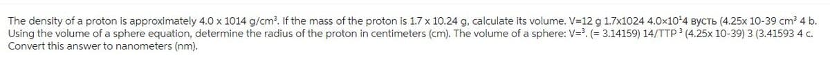 The density of a proton is approximately 4.0 x 1014 g/cm³. If the mass of the proton is 1.7 x 10.24 g, calculate its volume. V-12 g 1.7x1024 4.0x10²4 вусть (4.25x 10-39 cm³ 4 b.
Using the volume of a sphere equation, determine the radius of the proton in centimeters (cm). The volume of a sphere: V=³. (= 3.14159) 14/TTP 3 (4.25x 10-39) 3 (3.41593 4 c.
Convert this answer to nanometers (nm).