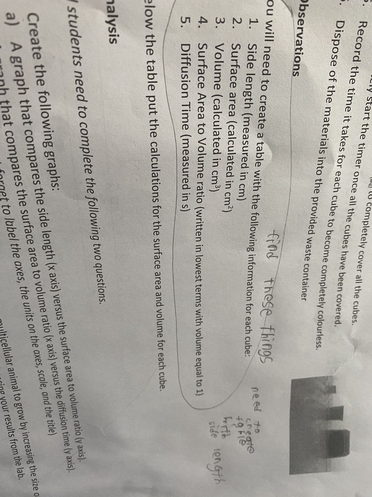 art the timer once all the cubes have been covered.
completely cover all the cubes.
Record the time it takes for each cube to become completely colourless.
5. Dispose of the materials into the provided waste container
Observations
find these things
you will need to create a table with the following information for each cube:
1. Side length (measured in cm)
create
+9Fle
2.
Surface area (calculated in cm²)
with
3.
Volume (calculated in cm³)
side length
4.
Surface Area to Volume ratio (written in lowest terms with volume equal to 1)
5. Diffusion Time (measured in s)
elow the table put the calculations for the surface area and volume for each cube.
nalysis
W students need to complete the following two questions.
Create the following graphs:
a) A graph that compares the side length (x axis) versus the surface area to volume ratio (y axis).
ranh that compares the surface area to volume ratio (x axis) versus the diffusion time (y axis).
I forget to label the axes, the units on the axes, scale, and the title)
multicellular animal to grow by increasing the size o
ring your results from the lab.
need to