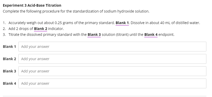 Experiment 3 Acid-Base Titration
Complete the following procedure for the standardization of sodium hydroxide solution.
1. Accurately weigh out about 0.25 grams of the primary standard, Blank 1. Dissolve in about 40 mL of distilled water.
2. Add 2 drops of Blank 2 indicator.
3. Titrate the dissolved primary standard with the Blank 3 solution (titrant) until the Blank 4 endpoint.
Blank 1 Add your answer
Blank 2 Add your answer
Blank 3 Add your answer
Blank 4 Add your answer
