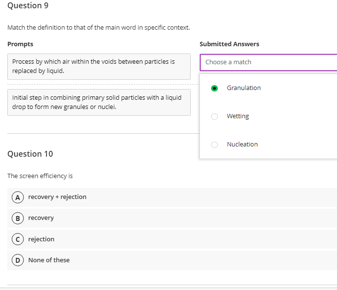 Question 9
Match the definition to that of the main word in specific context.
Prompts
Submitted Answers
Process by which air within the voids between particles is
replaced by liquid.
Choose a match
Granulation
Initial step in combining primary solid particles with a liquid
drop to form new granules or nuclei.
Wetting
Nucleation
Question 10
The screen efficiency is
A recovery + rejection
B) recovery
rejection
D None of these
