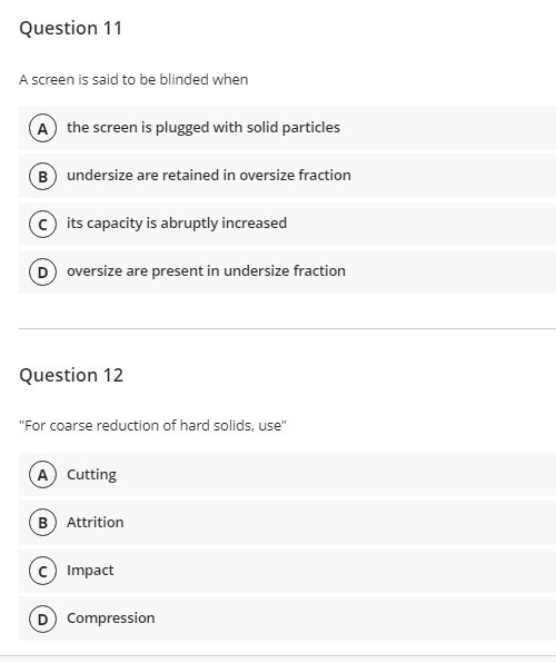 Question 11
A screen is said to be blinded when
A the screen is plugged with solid particles
B undersize are retained in oversize fraction
© its capacity is abruptly increased
D oversize are present in undersize fraction
Question 12
"For coarse reduction of hard solids, use"
A Cutting
B Attrition
Impact
D Compression
