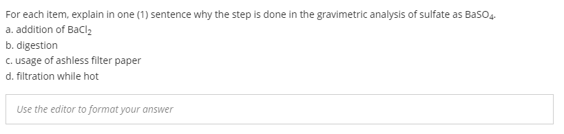 For each item, explain in one (1) sentence why the step is done in the gravimetric analysis of sulfate as BasO4.
a. addition of Bacl2
b. digestion
c. usage of ashless filter paper
d. filtration while hot
Use the editor to format your answer
