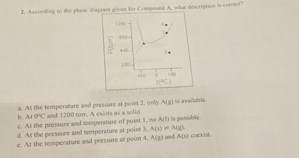 2. According to the phase diagram given for Compound A, what description is correct?
1200
000-
2
400-
200-
100- 0 100
[(°C)
P(tom)
a. At the temperature and pressure at point 2, only A(g) is available.
b. At 0°C and 1200 torr, A exists as a solid.
c. At the pressure and temperature of point 1. no A(1) is possible.
d. At the pressure and temperature at point 3. A(s) = A(g).
e. At the temperature and pressure at point 4. A(g) and A(s) coexist.