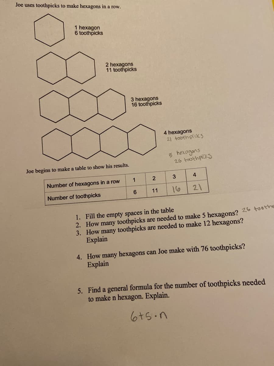 Joe uses toothpicks to make hexagons in a row.
1 hexagon
6 toothpicks
2 hexagons
11 toothpicks
3 hexagons
16 toothpicks
4 hexagons
21 toothpicks
5 hexagons
26 toothpicks
Joe begins to make a table to show his results.
Number of hexagons in a row
1
2
3
4
Number of toothpicks
6.
11
16
21
1. Fill the empty spaces in the table
2. How many toothpicks are needed to make 5 hexagons?
3. How many toothpicks are needed to make 12 hexagons?
Explain
26 toothe
4. How many hexagons can Joe make with 76 toothpicks?
Explain
5. Find a general formula for the number of toothpicks needed
to make n hexagon. Explain.
6+5.n
