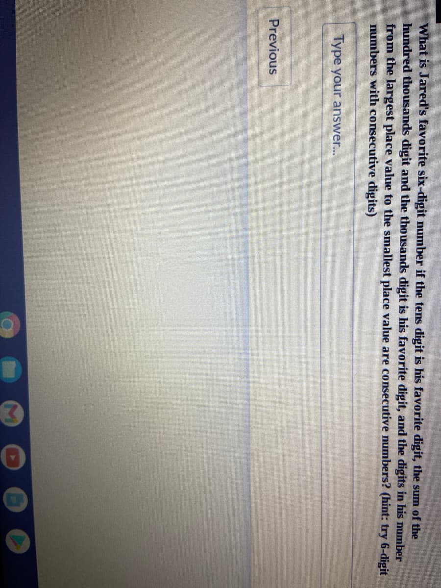 What is Jared's favorite six-digit mumber if the tens digit is his favorite digit, the sum of the
hundred thousands digit and the thousands digit is his favorite digit, and the digits in his number
from the largest place value to the smallest place value are consecutive numbers? (hint: try 6-digit
numbers with consecutive digits)
Type your answer...
Previous

