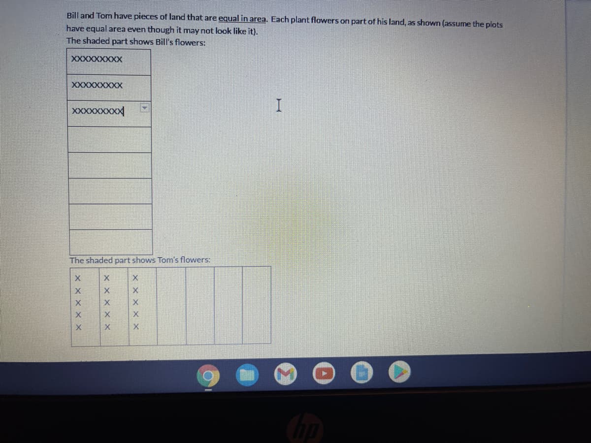 Bill and Tom have pieces of land that are equal in area. Each plant flowers on part of his land, as shown (assume the plots
have equal area even though it may not look like it).
The shaded part shows Bill's flowers:
XXXXXXXXX
XXXXXXXXX
I.
XXXXXXXXX
The shaded part shows Tom's flowers:
X
X
X X
X X X
