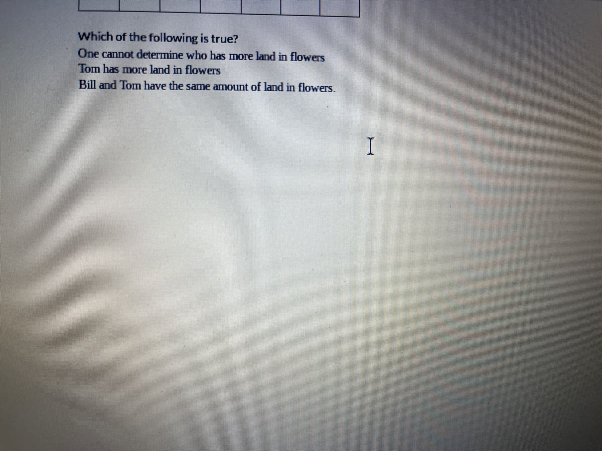 Which of the following is true?
One cannot determine who has more land in flowers
Tom has more land in flowers
Bill and Tom have the same amount of land in flowers.
