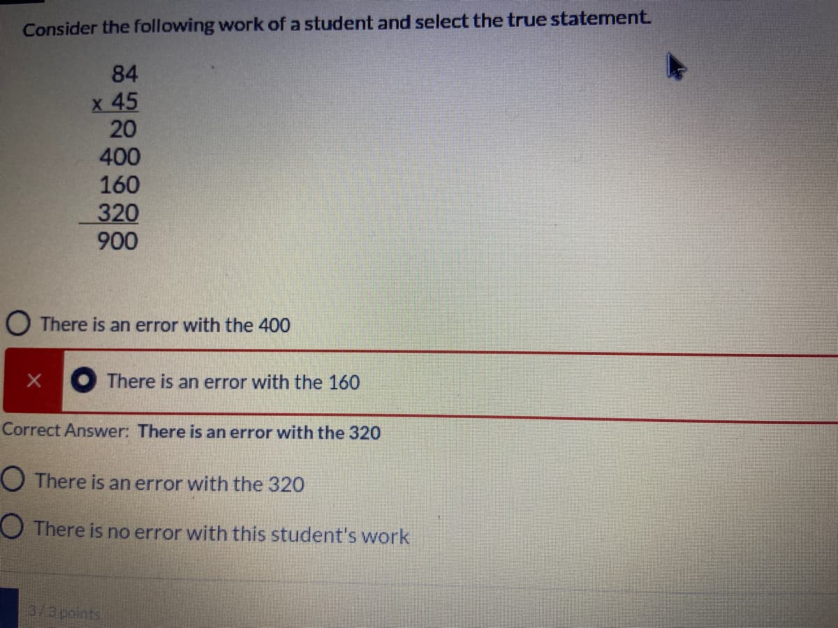 Consider the following work of a student and select the true statement.
84
x 45
20
400
160
320
900
O There is an error with the 400
O There is an error with the 160
Correct Answer: There is an error with the 320
O There is an error with the 320
O There is no error with this student's work
lapoints
