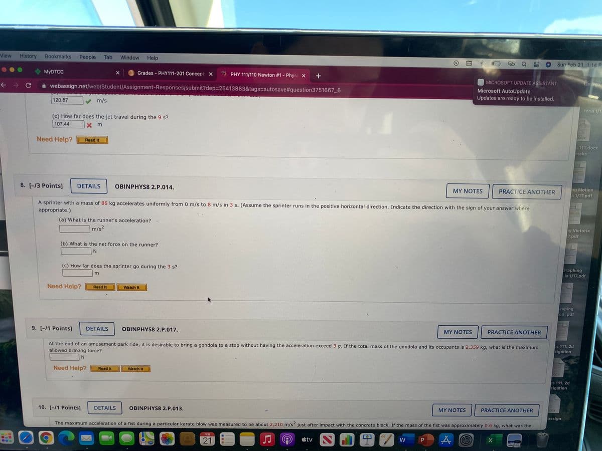 View
History
Bookmarks
People
Tab
Window
Help
Sun Feb 21 1:14 P
MYDTCC
B Grades - PHY111-201 Concept X
PHY 111/110 Newton #1 - Physi X
A webassign.net/web/Student/Assignment-Responses/submit?dep=25413883&tags=autosave#question3751667_6
MICROSOFT UPDATE ASSISTANT
13m ego
Microsoft AutoUpdate
Updates are ready to be installed.
120.87
m/s
.toria 1/17
(c) How far does the jet travel during the 9 s?
107.44
X m
Need Help?
0OCX
Read It
$111.docx
make
8. [-/3 Points]
DETAILS
OBINPHYS8 2.P.014.
ng Motion
a 1/17.pdf
MY NOTES
PRACTICE ANOTHER
A sprinter with a mass of 86 kg accelerates uniformly from 0 m/s to 8 m/s in 3 s. (Assume the sprinter runs in the positive horizontal direction. Indicate the direction with the sign of your answer where
appropriate.)
(a) What is the runner's acceleration?
m/s2
g Victoria
7.pdf
(b) What is the net force on the runner?
(c) How far does the sprinter go during the 3 s?
Graphing
.ia 1/17.pdf
m
Need Help?
Read It
Watch It
raping
on .pdf
9. [-/1 Points]
DETAILS
OBINPHYS8 2.P.017.
MY NOTES
PRACTICE ANOTHER
At the end of an amusement park ride, it is desirable to bring a gondola to a stop without having the acceleration exceed 3 g. If the total mass of the gondola and its occupants is 2,359 kg, what is the maximum
es 111.2d
allowed braking force?
tigation
Need Help?
Read It
Watch It
DOCX
es 111. 2d
tigation
10. [-/1 Points]
DETAILS
OBINPHYS8 2.P.013.
MY NOTES
PRACTICE ANOTHER
DOCX
assign
The maximum acceleration of a fist during a particular karate blow was measured to be about 2,210 m/s< just after impact with the concrete block. If the mass of the fist was approximately 0.6 kg, what was the
FEB
CC
21
étv
W
P.
