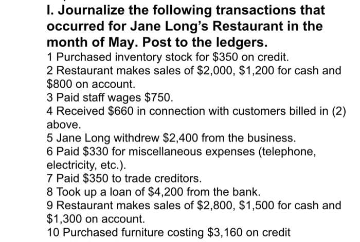 I. Journalize the following transactions that
occurred for Jane Long's Restaurant in the
month of May. Post to the ledgers.
1 Purchased inventory stock for $350 on credit.
2 Restaurant makes sales of $2,000, $1,200 for cash and
$800 on account.
3 Paid staff wages $750.
4 Received $660 in connection with customers billed in (2)
above.
5 Jane Long withdrew $2,400 from the business.
6 Paid $330 for miscellaneous expenses (telephone,
electricity, etc.).
7 Paid $350 to trade creditors.
8 Took up a loan of $4,200 from the bank.
9 Restaurant makes sales of $2,800, $1,500 for cash and
$1,300 on account.
10 Purchased furniture costing $3,160 on credit
