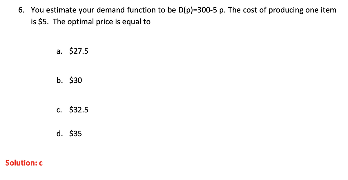 6. You estimate your demand function to be D(p)=300-5 p. The cost of producing one item
is $5. The optimal price is equal to
a. $27.5
b. $30
c. $32.5
d. $35
Solution: c
