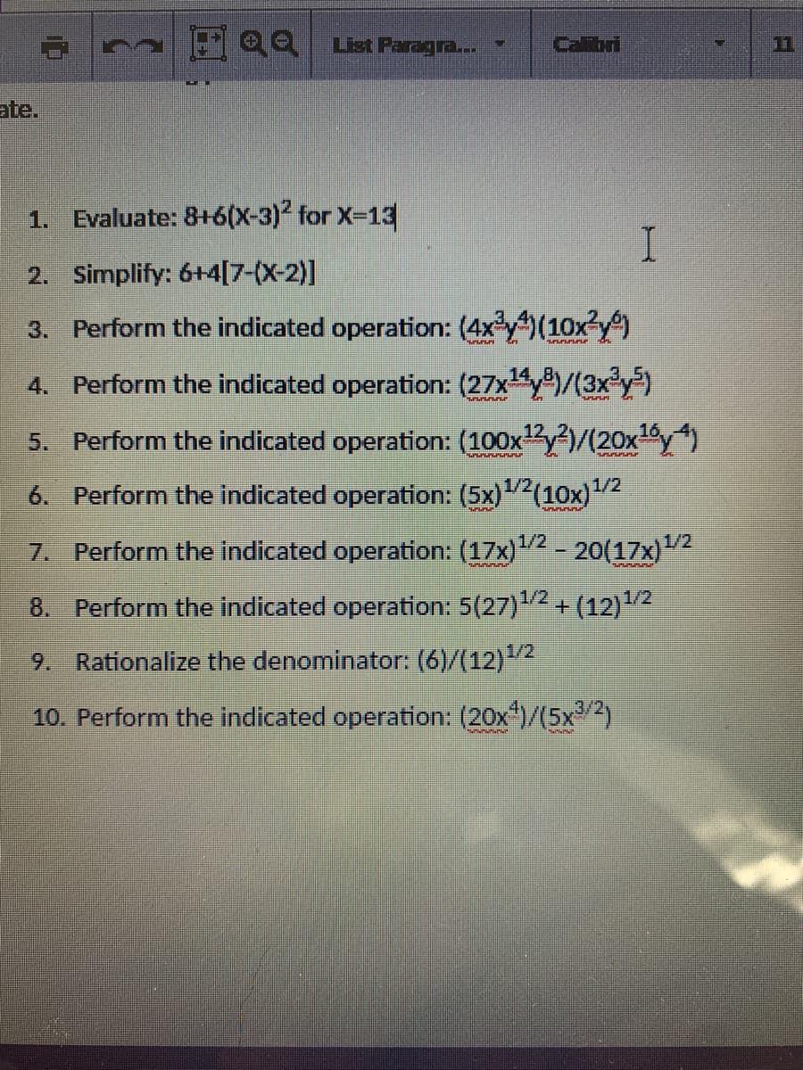 ate.
1. Evaluate: 8+6(X-3)" for X-13
I.
2. Simplify: 6+4[7-(X-2)]
3. Perform the indicated operation: (4xy)(10x y)
4. Perform the indicated operation: (27xy/(3x y)
16
5. Perform the indicated operation: (100xy)/(20xy)
6. Perform the indicated operation: (5x)2(10x)"
1/2/.
1/2
1/2
1/2
7. Perform the indicated operation: (17x)2 - 20o(17x)"
8. Perform the indicated operation: 5(27)2 + (12)2
9. Rationalize the denominator: (6)/(12)2
3/
10. Perform the indicated operation: (20x)/(5x 2)
