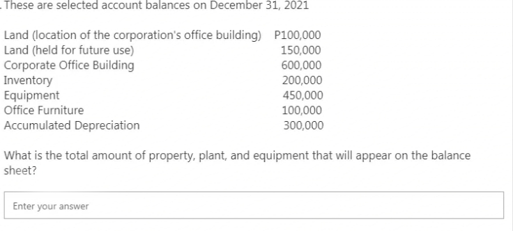 These are selected account balances on December 31, 2021
Land (location of the corporation's office building)
P100,000
Land (held for future use)
150,000
Corporate Office Building
600,000
200,000
Inventory
Equipment
450,000
Office Furniture
100,000
Accumulated Depreciation
300,000
What is the total amount of property, plant, and equipment that will appear on the balance
sheet?
Enter your answer