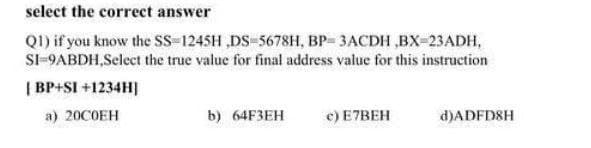 select the correct answer
Q1) if you know the sS-1245H ,DS-5678H, BP- 3ACDH ,BX-23ADH,
SI-9ABDH,Select the true value for final address value for this instruction
| BP+SI +1234H]
а) 20СОЕН
b) 64FЗЕН
e) E7BEH
d)ADFD8H
